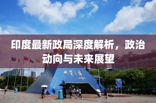 印度最新政局深度解析，政治动向与未来展望