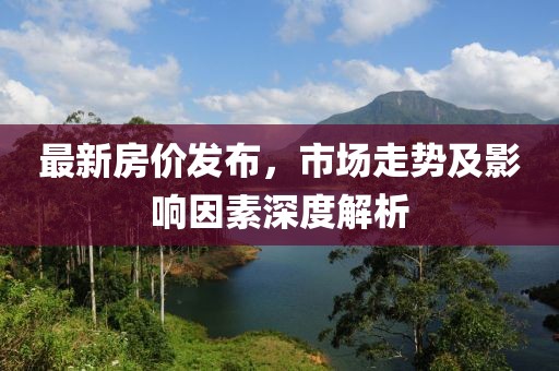 最新房价发布，市场走势及影响因素深度解析