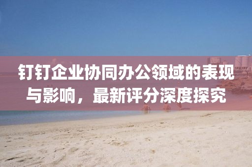 钉钉企业协同办公领域的表现与影响，最新评分深度探究