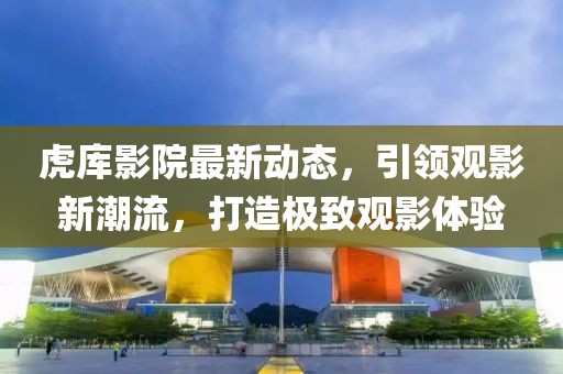 虎库影院最新动态，引领观影新潮流，打造极致观影体验