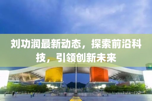 刘功润最新动态，探索前沿科技，引领创新未来