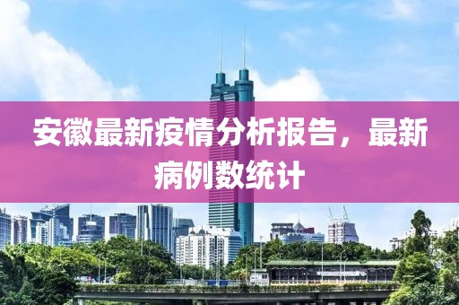 安徽最新疫情分析报告，最新病例数统计