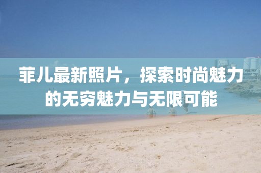 菲儿最新照片，探索时尚魅力的无穷魅力与无限可能