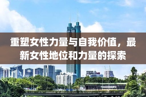 重塑女性力量与自我价值，最新女性地位和力量的探索