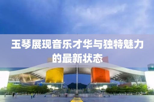 玉琴展现音乐才华与独特魅力的最新状态
