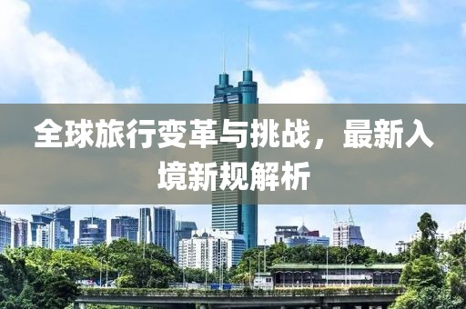全球旅行变革与挑战，最新入境新规解析