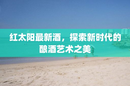 红太阳最新酒，探索新时代的酿酒艺术之美