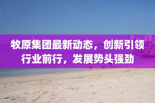 牧原集团最新动态，创新引领行业前行，发展势头强劲