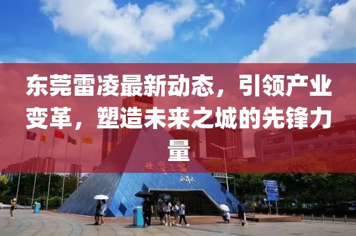 东莞雷凌最新动态，引领产业变革，塑造未来之城的先锋力量
