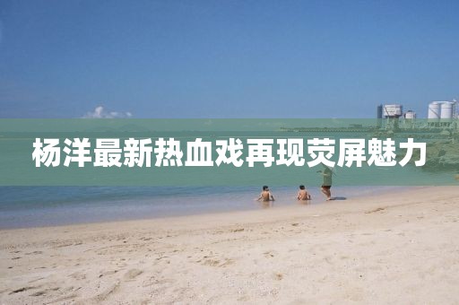 杨洋最新热血戏再现荧屏魅力