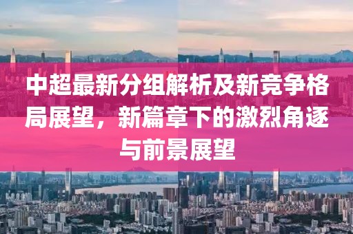 中超最新分组解析及新竞争格局展望，新篇章下的激烈角逐与前景展望
