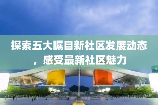 探索五大瞩目新社区发展动态，感受最新社区魅力