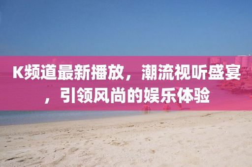 K频道最新播放，潮流视听盛宴，引领风尚的娱乐体验
