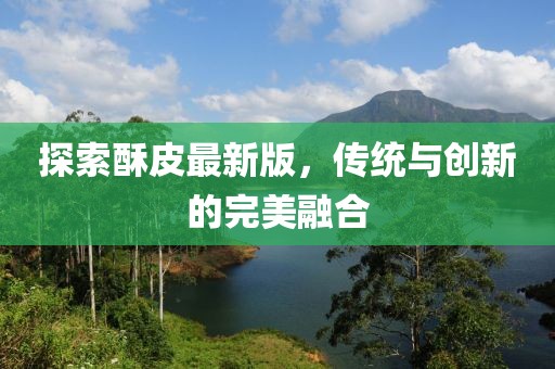 探索酥皮最新版，传统与创新的完美融合