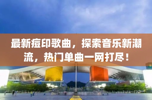 最新痘印歌曲，探索音乐新潮流，热门单曲一网打尽！