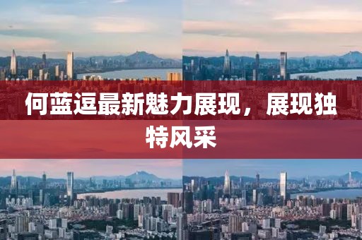 何蓝逗最新魅力展现，展现独特风采