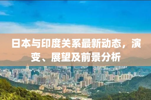 日本与印度关系最新动态，演变、展望及前景分析