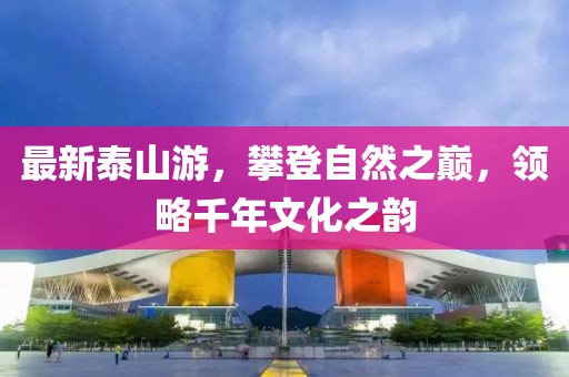 最新泰山游，攀登自然之巅，领略千年文化之韵