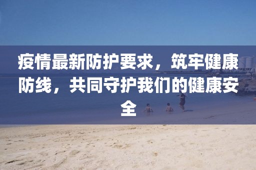 疫情最新防护要求，筑牢健康防线，共同守护我们的健康安全