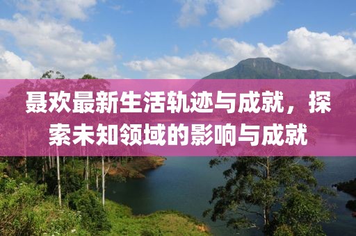聂欢最新生活轨迹与成就，探索未知领域的影响与成就
