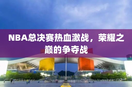 NBA总决赛热血激战，荣耀之巅的争夺战