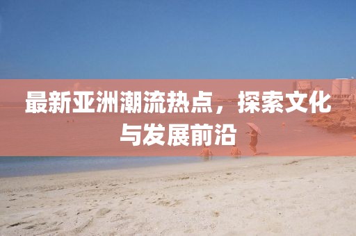 最新亚洲潮流热点，探索文化与发展前沿