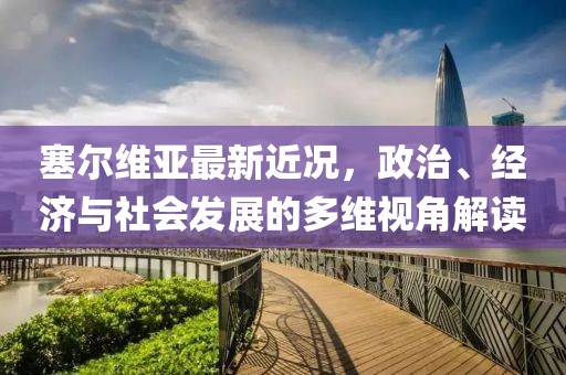 塞尔维亚最新近况，政治、经济与社会发展的多维视角解读