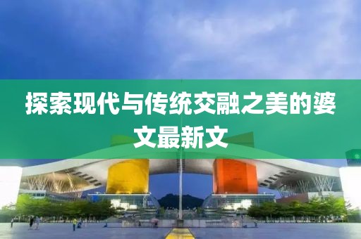 探索现代与传统交融之美的婆文最新文