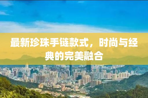 最新珍珠手链款式，时尚与经典的完美融合
