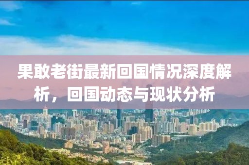 果敢老街最新回国情况深度解析，回国动态与现状分析