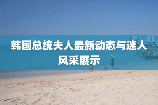 韩国总统夫人最新动态与迷人风采展示
