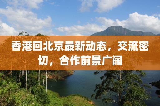 香港回北京最新动态，交流密切，合作前景广阔