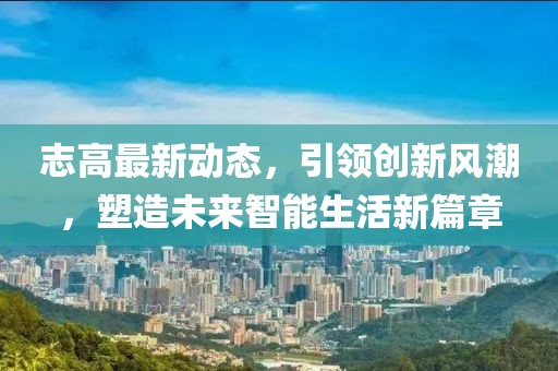 志高最新动态，引领创新风潮，塑造未来智能生活新篇章