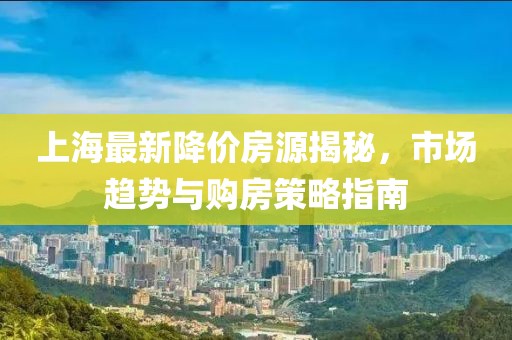 上海最新降价房源揭秘，市场趋势与购房策略指南