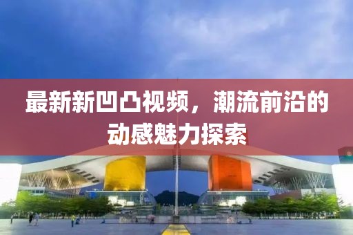 最新新凹凸视频，潮流前沿的动感魅力探索