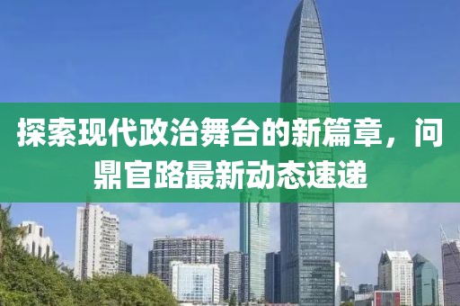 探索现代政治舞台的新篇章，问鼎官路最新动态速递