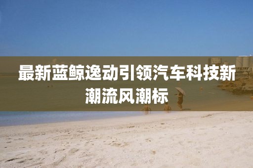 最新蓝鲸逸动引领汽车科技新潮流风潮标