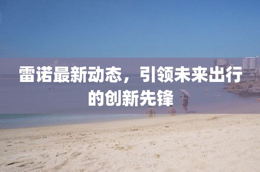 雷诺最新动态，引领未来出行的创新先锋