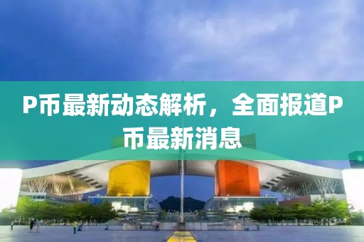 P币最新动态解析，全面报道P币最新消息