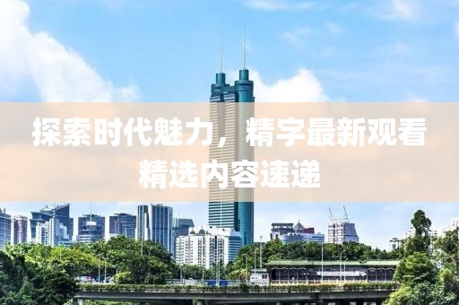 探索时代魅力，精字最新观看精选内容速递