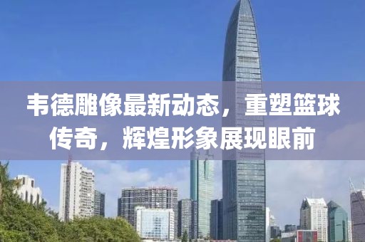 韦德雕像最新动态，重塑篮球传奇，辉煌形象展现眼前