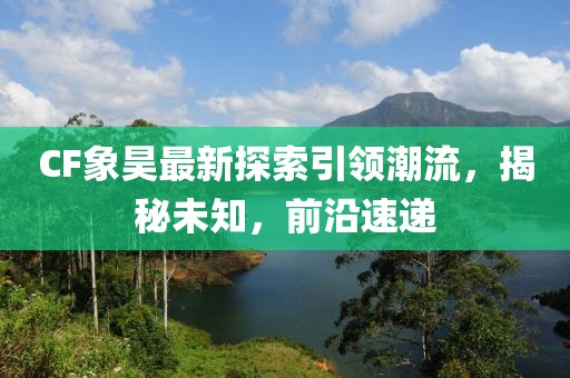 CF象昊最新探索引领潮流，揭秘未知，前沿速递