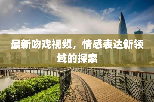 最新吻戏视频，情感表达新领域的探索