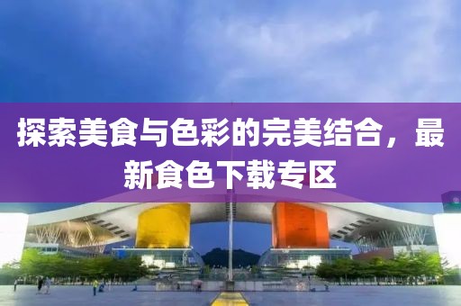 探索美食与色彩的完美结合，最新食色下载专区