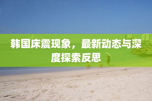 韩国床震现象，最新动态与深度探索反思