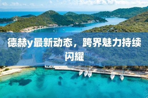 德赫y最新动态，跨界魅力持续闪耀