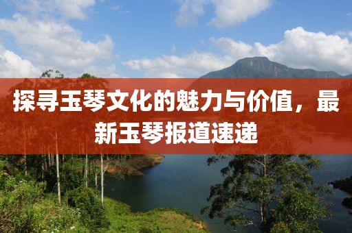 探寻玉琴文化的魅力与价值，最新玉琴报道速递