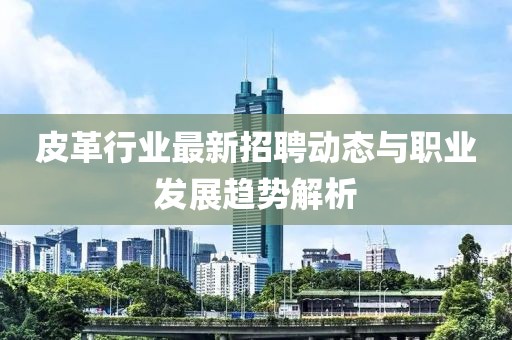 皮革行业最新招聘动态与职业发展趋势解析