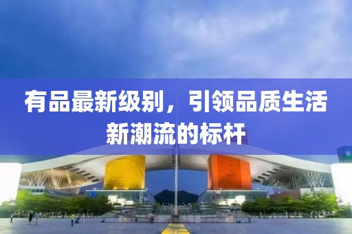 有品最新级别，引领品质生活新潮流的标杆