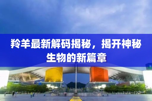 羚羊最新解码揭秘，揭开神秘生物的新篇章